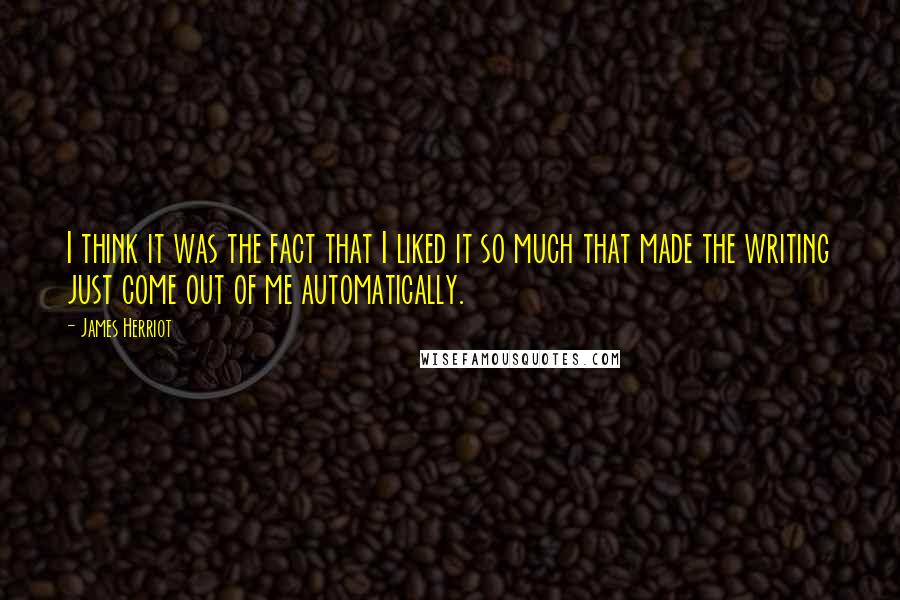 James Herriot Quotes: I think it was the fact that I liked it so much that made the writing just come out of me automatically.