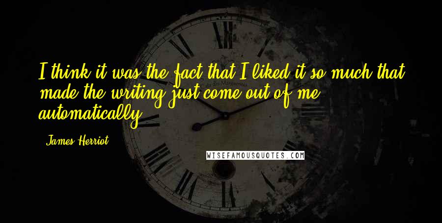 James Herriot Quotes: I think it was the fact that I liked it so much that made the writing just come out of me automatically.