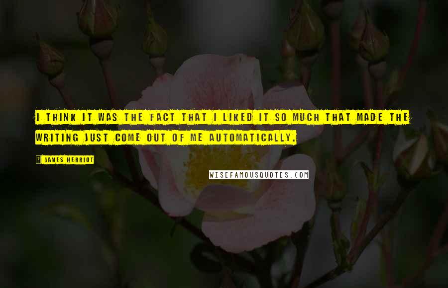 James Herriot Quotes: I think it was the fact that I liked it so much that made the writing just come out of me automatically.
