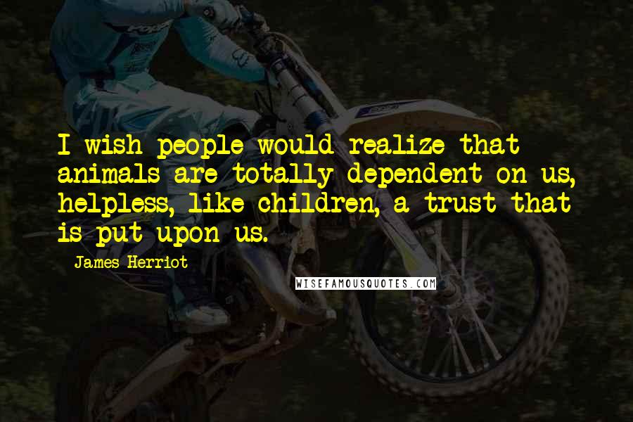 James Herriot Quotes: I wish people would realize that animals are totally dependent on us, helpless, like children, a trust that is put upon us.