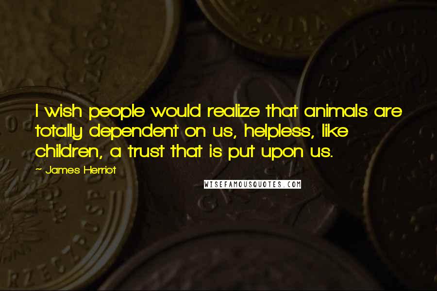 James Herriot Quotes: I wish people would realize that animals are totally dependent on us, helpless, like children, a trust that is put upon us.