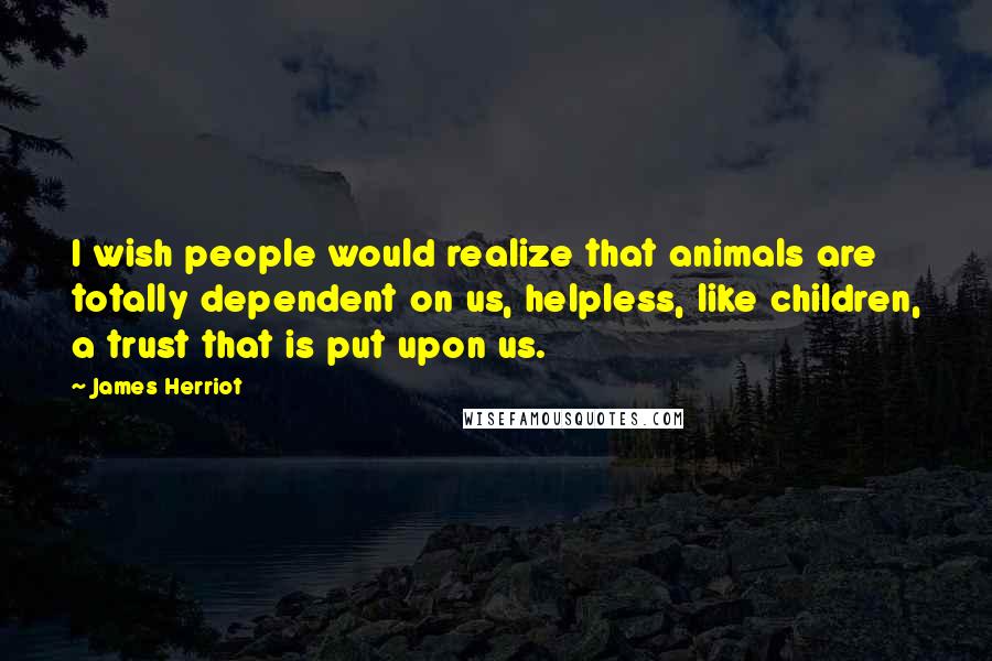 James Herriot Quotes: I wish people would realize that animals are totally dependent on us, helpless, like children, a trust that is put upon us.