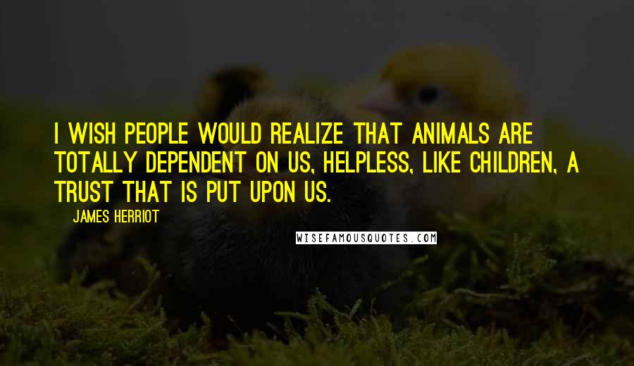 James Herriot Quotes: I wish people would realize that animals are totally dependent on us, helpless, like children, a trust that is put upon us.