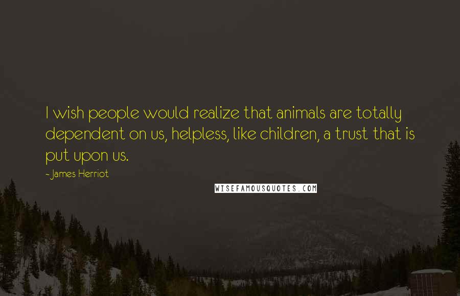 James Herriot Quotes: I wish people would realize that animals are totally dependent on us, helpless, like children, a trust that is put upon us.