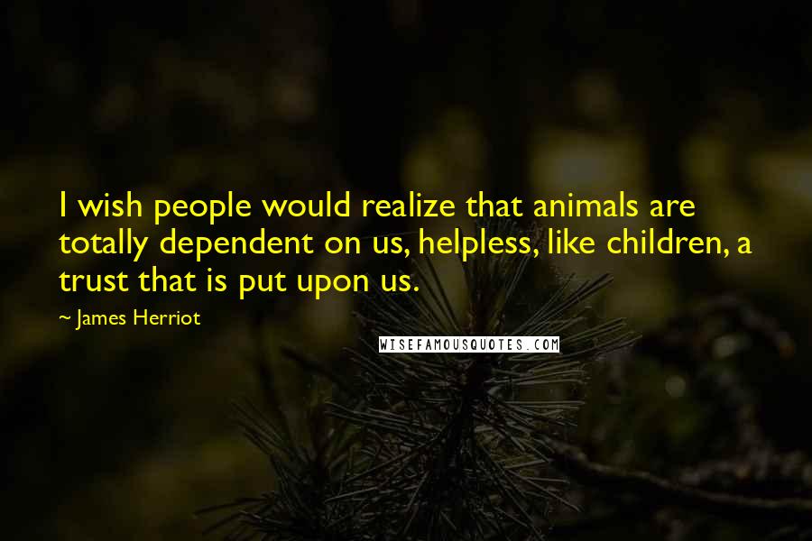 James Herriot Quotes: I wish people would realize that animals are totally dependent on us, helpless, like children, a trust that is put upon us.