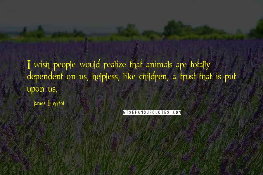 James Herriot Quotes: I wish people would realize that animals are totally dependent on us, helpless, like children, a trust that is put upon us.
