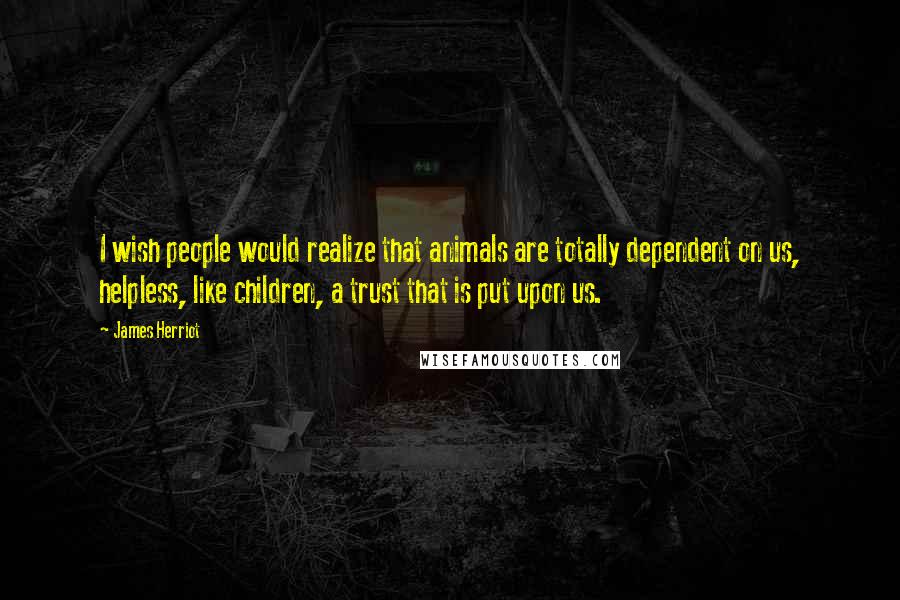 James Herriot Quotes: I wish people would realize that animals are totally dependent on us, helpless, like children, a trust that is put upon us.