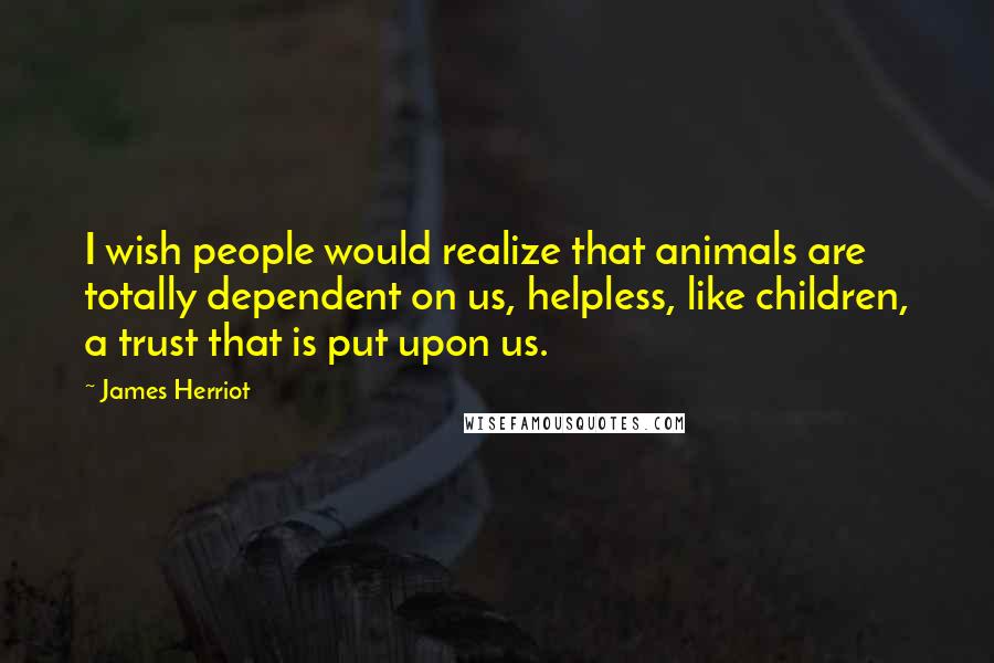 James Herriot Quotes: I wish people would realize that animals are totally dependent on us, helpless, like children, a trust that is put upon us.