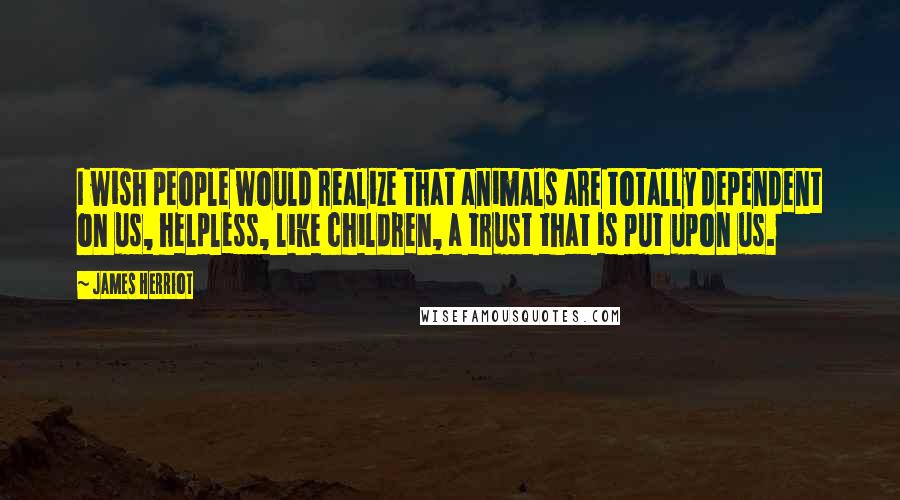 James Herriot Quotes: I wish people would realize that animals are totally dependent on us, helpless, like children, a trust that is put upon us.