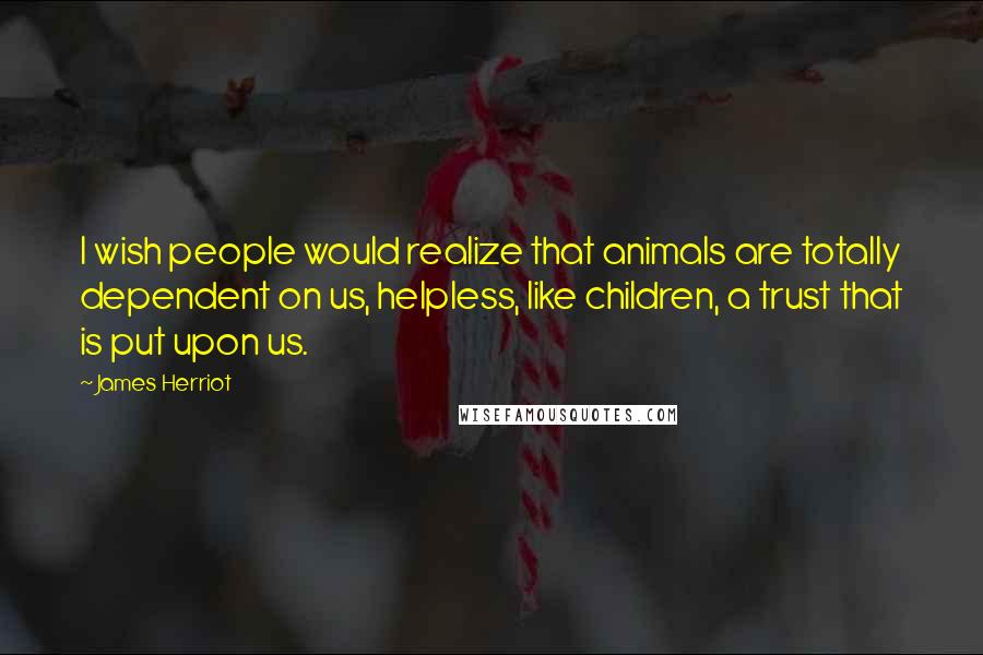 James Herriot Quotes: I wish people would realize that animals are totally dependent on us, helpless, like children, a trust that is put upon us.