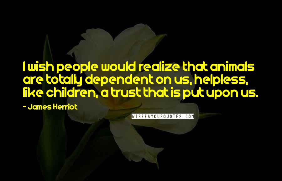 James Herriot Quotes: I wish people would realize that animals are totally dependent on us, helpless, like children, a trust that is put upon us.