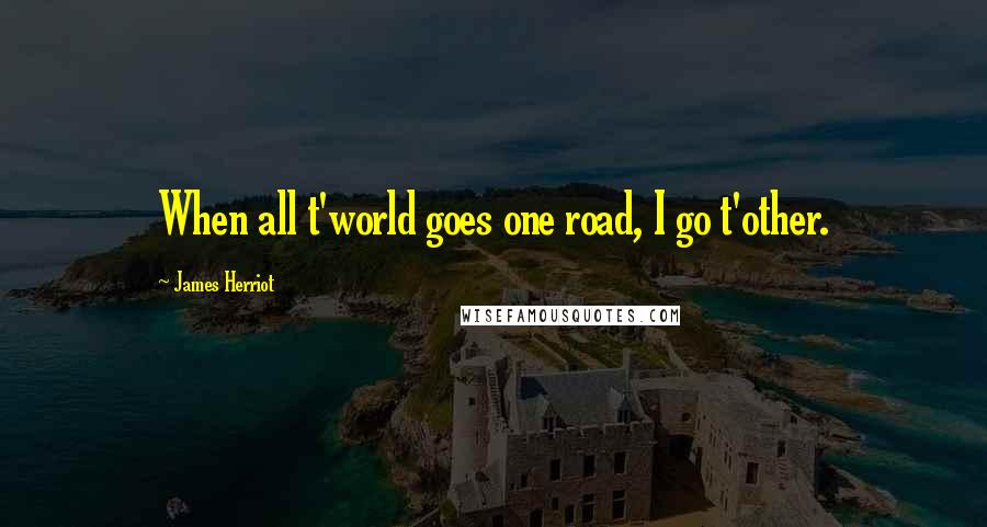 James Herriot Quotes: When all t'world goes one road, I go t'other.
