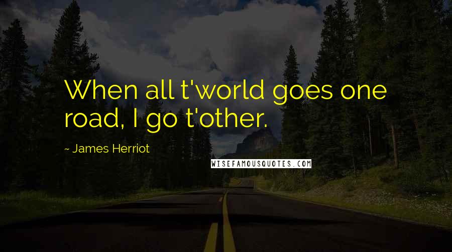 James Herriot Quotes: When all t'world goes one road, I go t'other.