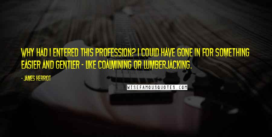 James Herriot Quotes: Why had I entered this profession? I could have gone in for something easier and gentler - like coalmining or lumberjacking.