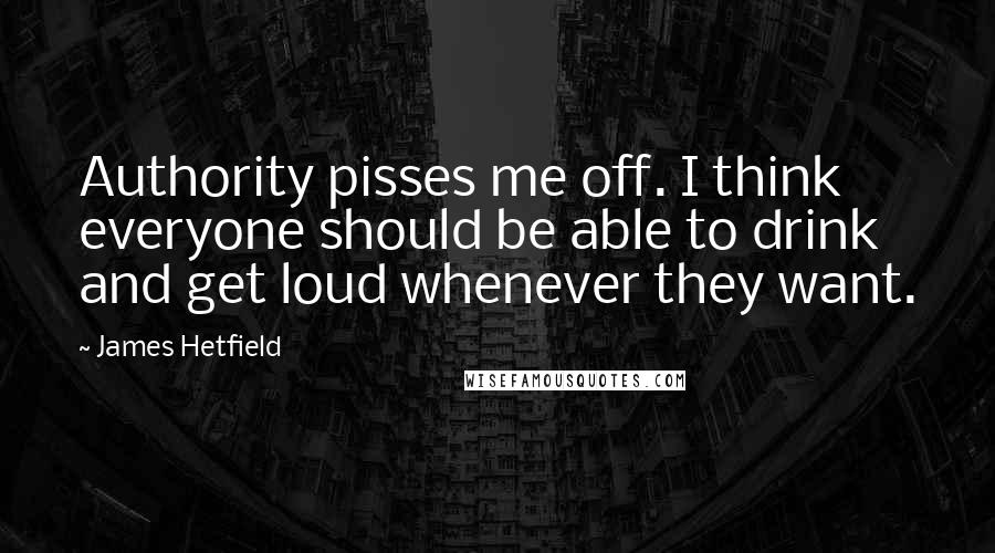 James Hetfield Quotes: Authority pisses me off. I think everyone should be able to drink and get loud whenever they want.