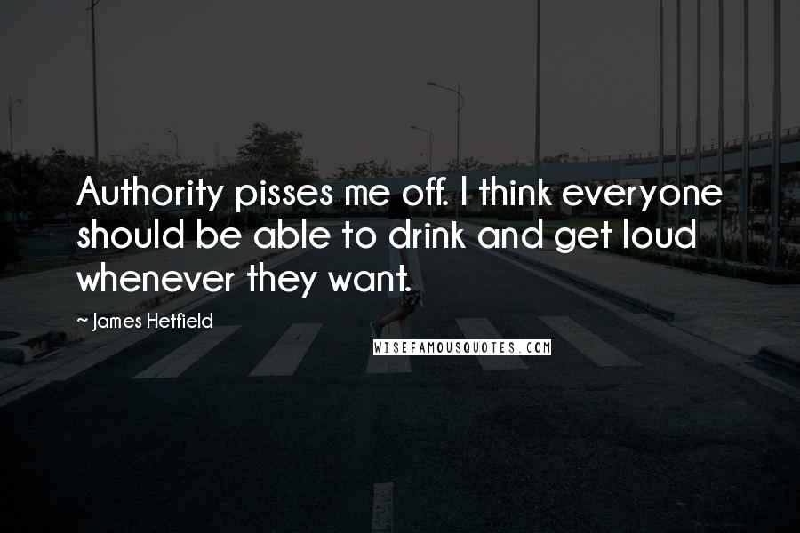 James Hetfield Quotes: Authority pisses me off. I think everyone should be able to drink and get loud whenever they want.