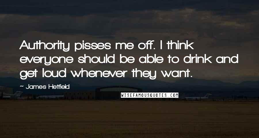 James Hetfield Quotes: Authority pisses me off. I think everyone should be able to drink and get loud whenever they want.