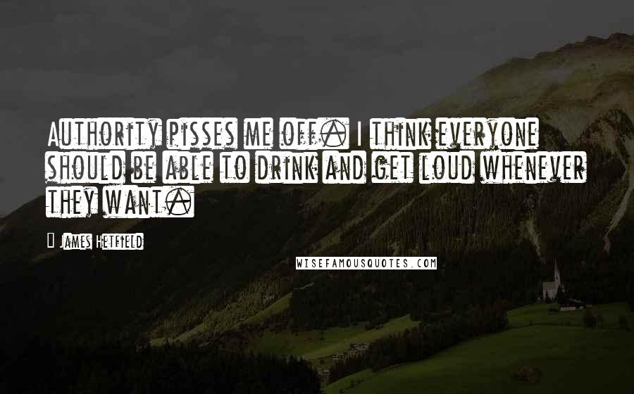 James Hetfield Quotes: Authority pisses me off. I think everyone should be able to drink and get loud whenever they want.