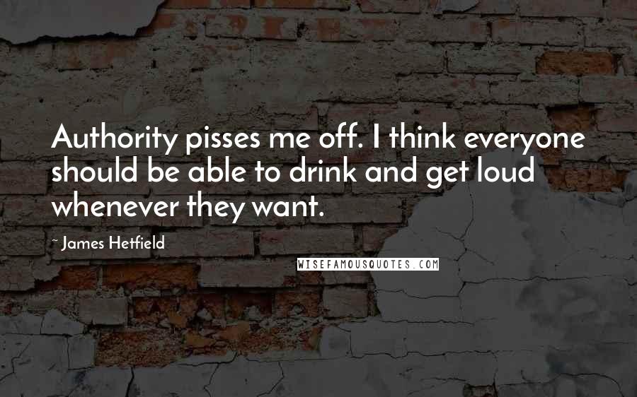 James Hetfield Quotes: Authority pisses me off. I think everyone should be able to drink and get loud whenever they want.