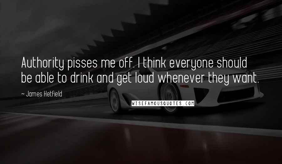 James Hetfield Quotes: Authority pisses me off. I think everyone should be able to drink and get loud whenever they want.