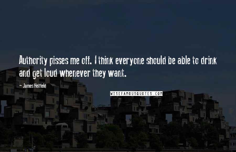 James Hetfield Quotes: Authority pisses me off. I think everyone should be able to drink and get loud whenever they want.
