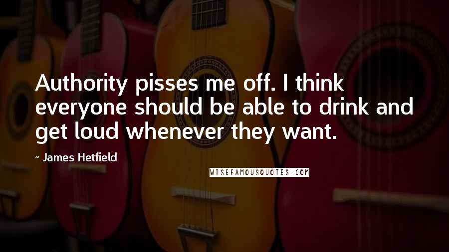 James Hetfield Quotes: Authority pisses me off. I think everyone should be able to drink and get loud whenever they want.