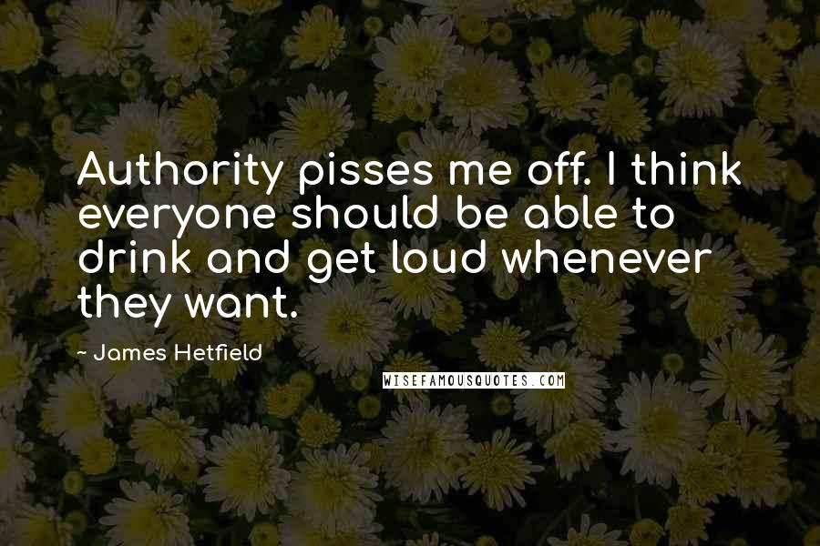 James Hetfield Quotes: Authority pisses me off. I think everyone should be able to drink and get loud whenever they want.