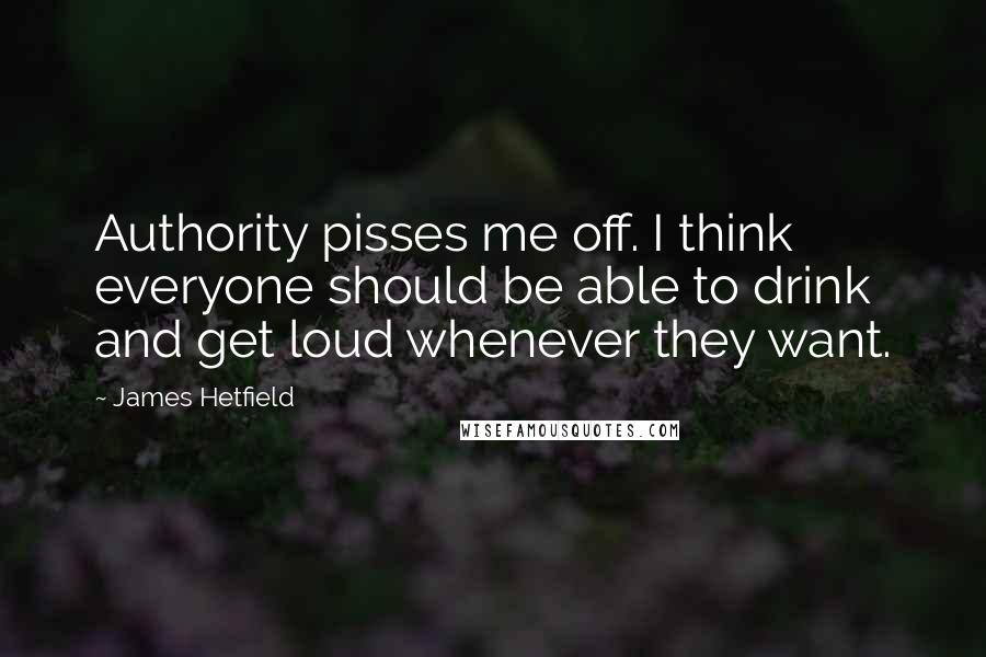 James Hetfield Quotes: Authority pisses me off. I think everyone should be able to drink and get loud whenever they want.