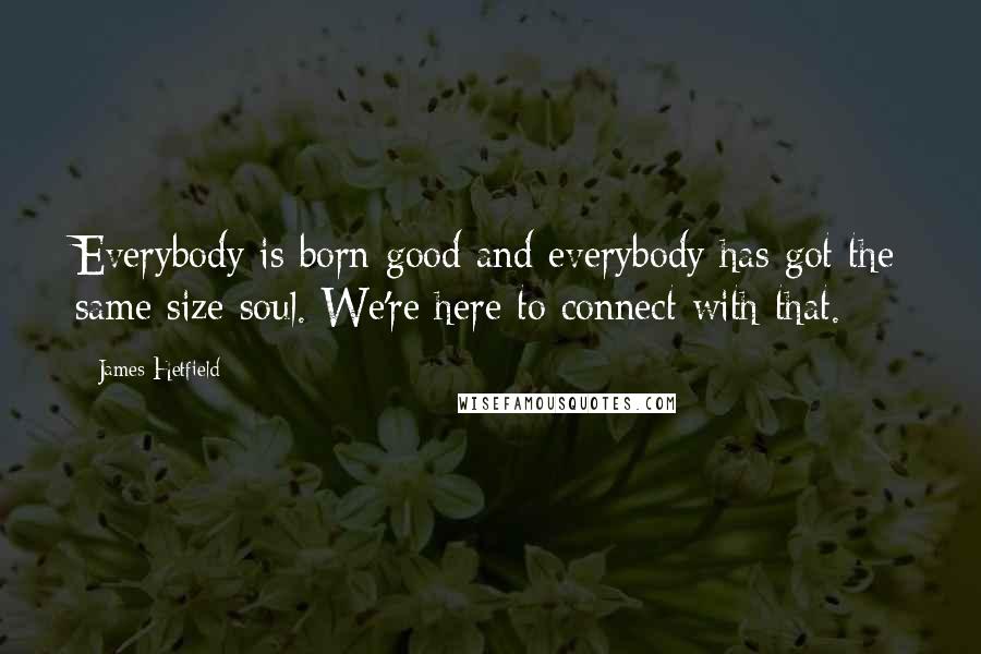 James Hetfield Quotes: Everybody is born good and everybody has got the same size soul. We're here to connect with that.