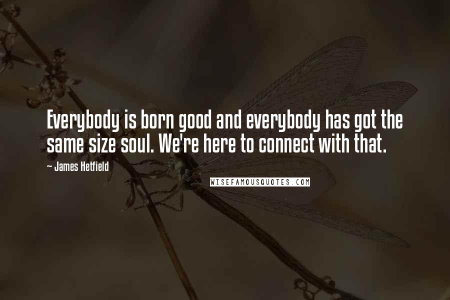 James Hetfield Quotes: Everybody is born good and everybody has got the same size soul. We're here to connect with that.