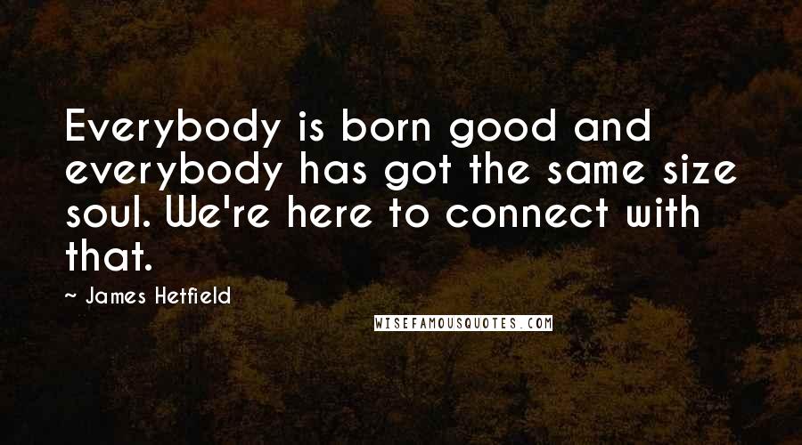 James Hetfield Quotes: Everybody is born good and everybody has got the same size soul. We're here to connect with that.