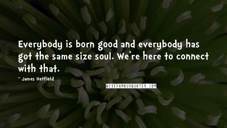 James Hetfield Quotes: Everybody is born good and everybody has got the same size soul. We're here to connect with that.