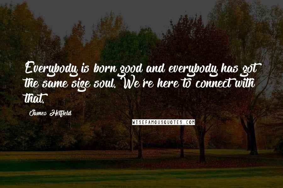 James Hetfield Quotes: Everybody is born good and everybody has got the same size soul. We're here to connect with that.