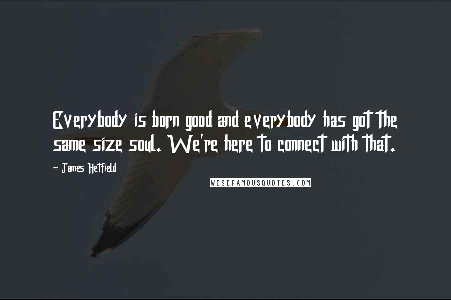 James Hetfield Quotes: Everybody is born good and everybody has got the same size soul. We're here to connect with that.