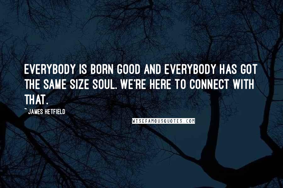 James Hetfield Quotes: Everybody is born good and everybody has got the same size soul. We're here to connect with that.