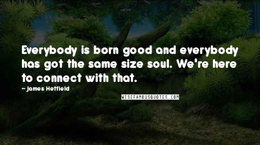 James Hetfield Quotes: Everybody is born good and everybody has got the same size soul. We're here to connect with that.