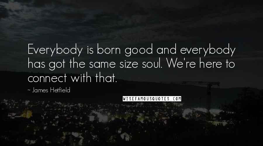 James Hetfield Quotes: Everybody is born good and everybody has got the same size soul. We're here to connect with that.