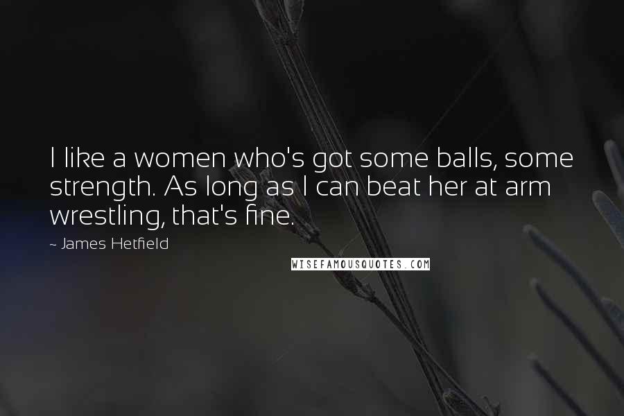 James Hetfield Quotes: I like a women who's got some balls, some strength. As long as I can beat her at arm wrestling, that's fine.