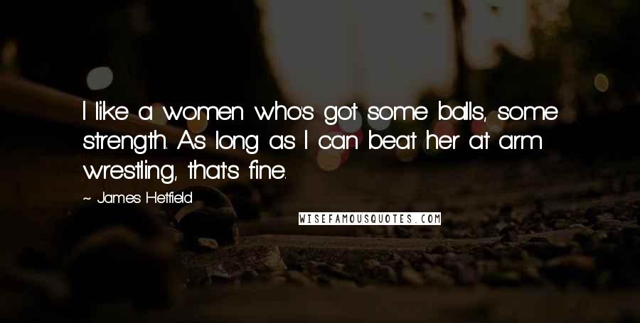 James Hetfield Quotes: I like a women who's got some balls, some strength. As long as I can beat her at arm wrestling, that's fine.