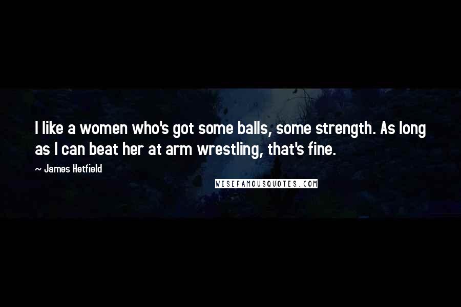 James Hetfield Quotes: I like a women who's got some balls, some strength. As long as I can beat her at arm wrestling, that's fine.