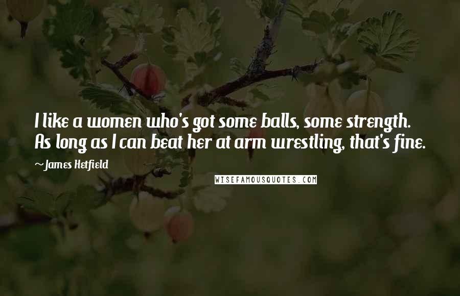 James Hetfield Quotes: I like a women who's got some balls, some strength. As long as I can beat her at arm wrestling, that's fine.