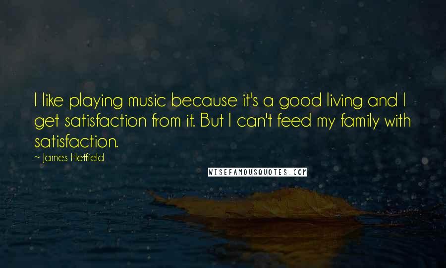 James Hetfield Quotes: I like playing music because it's a good living and I get satisfaction from it. But I can't feed my family with satisfaction.