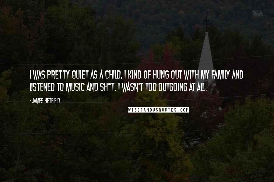 James Hetfield Quotes: I was pretty quiet as a child. I kind of hung out with my family and listened to music and sh*t. I wasn't too outgoing at all.