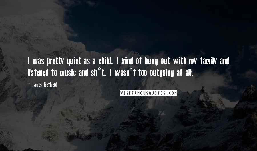 James Hetfield Quotes: I was pretty quiet as a child. I kind of hung out with my family and listened to music and sh*t. I wasn't too outgoing at all.