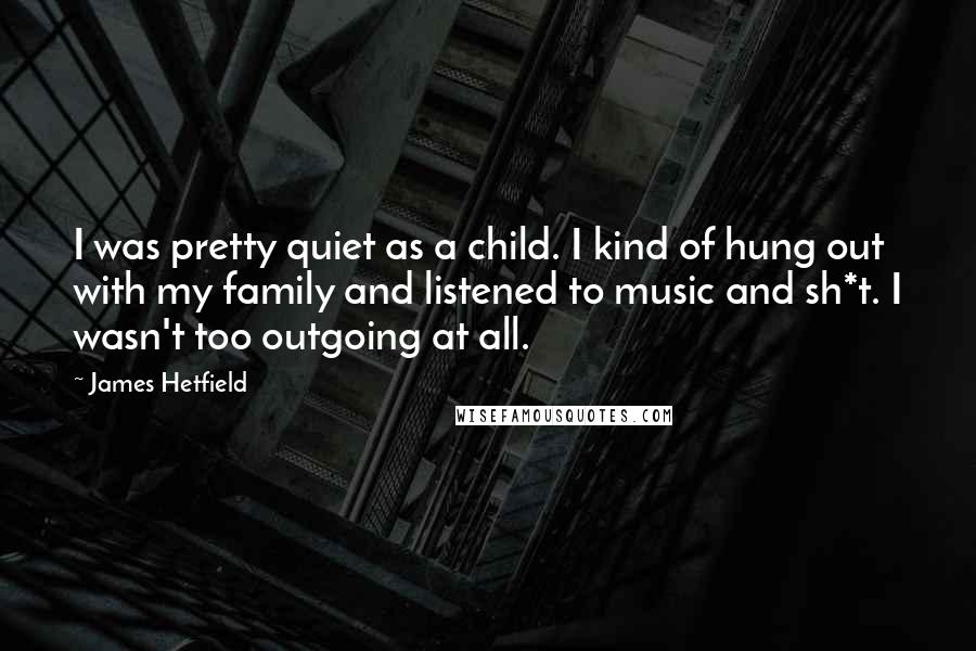 James Hetfield Quotes: I was pretty quiet as a child. I kind of hung out with my family and listened to music and sh*t. I wasn't too outgoing at all.