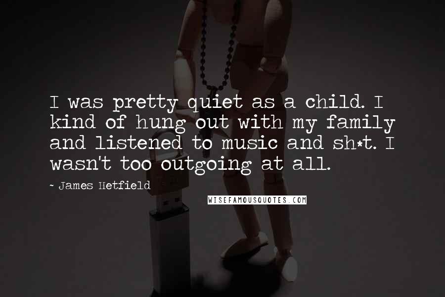 James Hetfield Quotes: I was pretty quiet as a child. I kind of hung out with my family and listened to music and sh*t. I wasn't too outgoing at all.