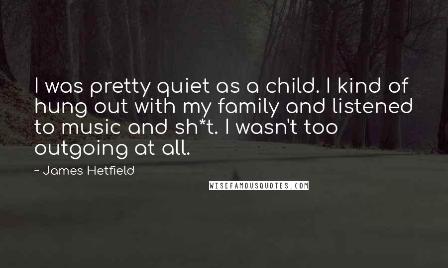 James Hetfield Quotes: I was pretty quiet as a child. I kind of hung out with my family and listened to music and sh*t. I wasn't too outgoing at all.