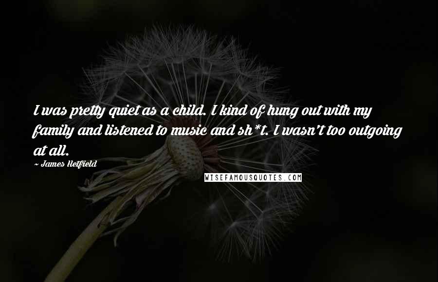 James Hetfield Quotes: I was pretty quiet as a child. I kind of hung out with my family and listened to music and sh*t. I wasn't too outgoing at all.