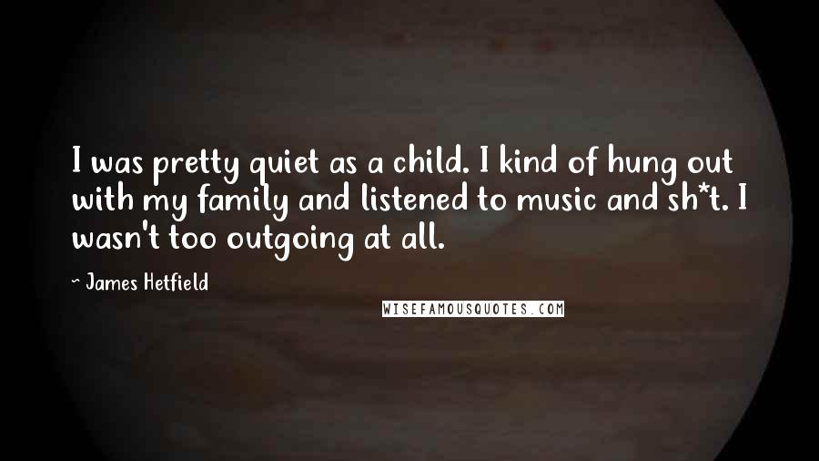 James Hetfield Quotes: I was pretty quiet as a child. I kind of hung out with my family and listened to music and sh*t. I wasn't too outgoing at all.