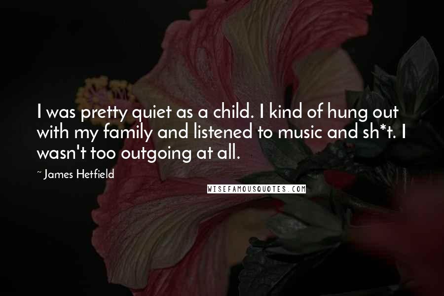 James Hetfield Quotes: I was pretty quiet as a child. I kind of hung out with my family and listened to music and sh*t. I wasn't too outgoing at all.